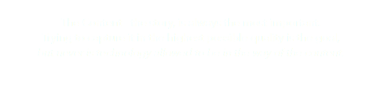 &nbsp;The Content - the story, is always the most important. Trying to capture it in the highest possible quality is the goal, but never is technology allowed to be in the way of the content.